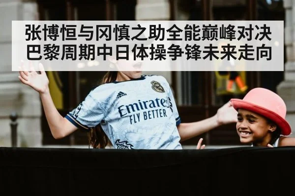 张博恒与冈慎之助全能巅峰对决巴黎周期中日体操争锋未来走向